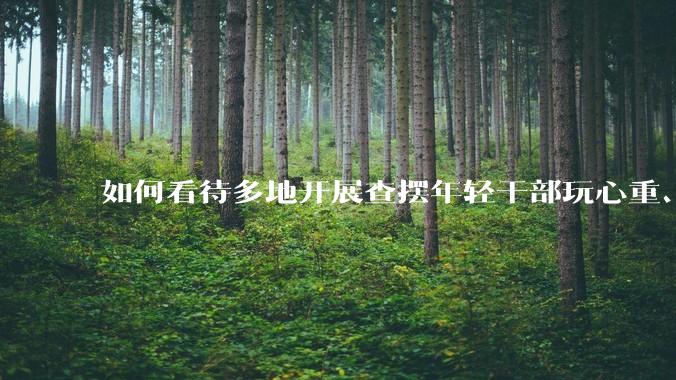 如何看待多地开展查摆年轻干部玩心重、混日子、说话随意、口大气粗等问题的行动？